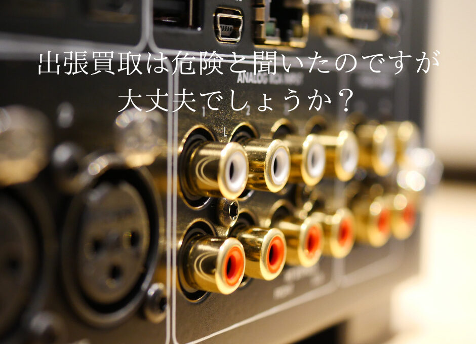 出張買取は危険と聞いたのですが大丈夫でしょうか？